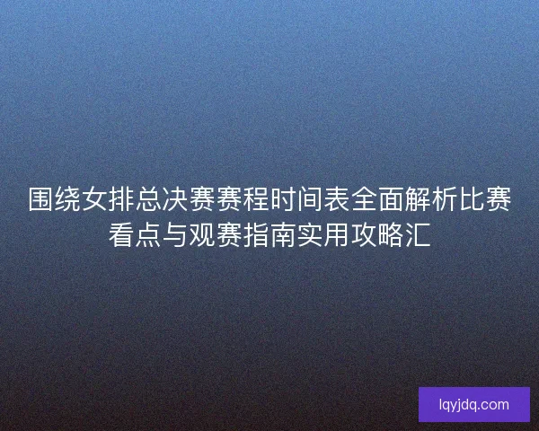 围绕女排总决赛赛程时间表全面解析比赛看点与观赛指南实用攻略汇