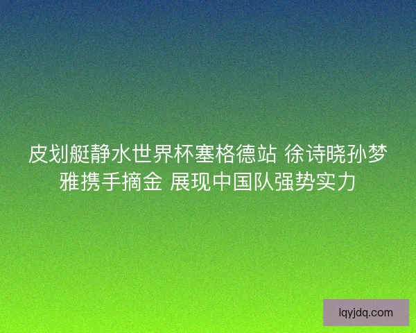 皮划艇静水世界杯塞格德站 徐诗晓孙梦雅携手摘金 展现中国队强势实力