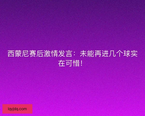 西蒙尼赛后激情发言：未能再进几个球实在可惜！