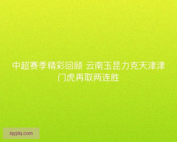 中超赛季精彩回顾 云南玉昆力克天津津门虎再取两连胜