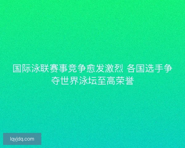 国际泳联赛事竞争愈发激烈 各国选手争夺世界泳坛至高荣誉
