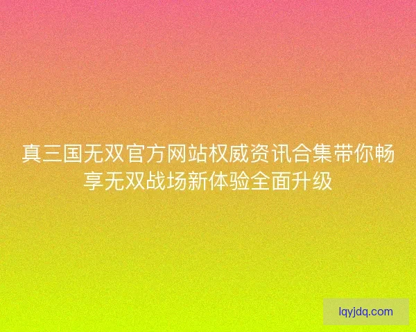 真三国无双官方网站权威资讯合集带你畅享无双战场新体验全面升级