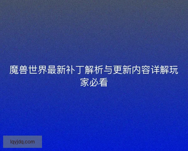 魔兽世界最新补丁解析与更新内容详解玩家必看